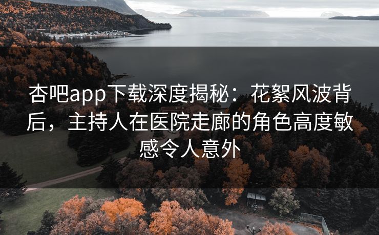 杏吧app下载深度揭秘：花絮风波背后，主持人在医院走廊的角色高度敏感令人意外