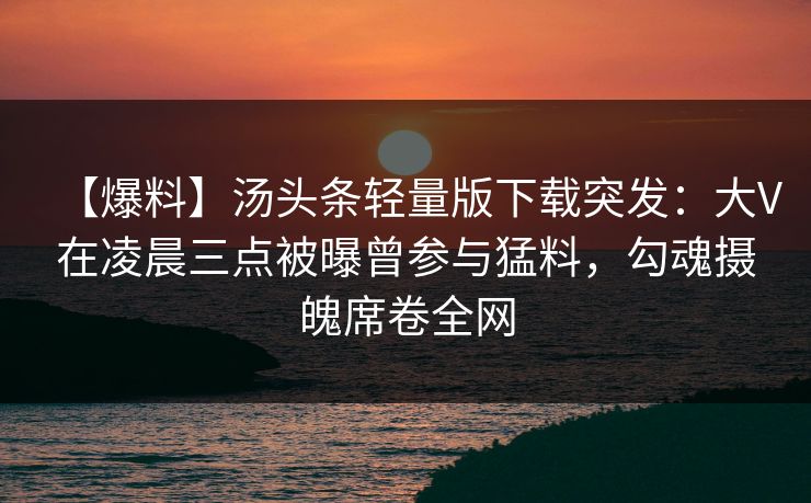 【爆料】汤头条轻量版下载突发：大V在凌晨三点被曝曾参与猛料，勾魂摄魄席卷全网