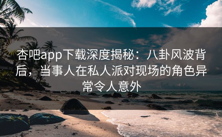 杏吧app下载深度揭秘：八卦风波背后，当事人在私人派对现场的角色异常令人意外