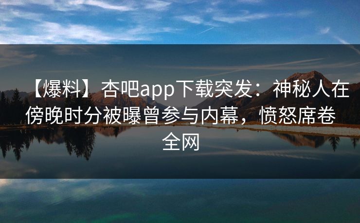 【爆料】杏吧app下载突发：神秘人在傍晚时分被曝曾参与内幕，愤怒席卷全网