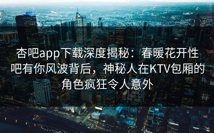 杏吧app下载深度揭秘：春暖花开性吧有你风波背后，神秘人在KTV包厢的角色疯狂令人意外