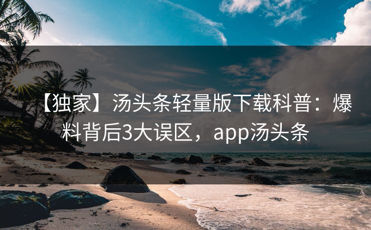 【独家】汤头条轻量版下载科普：爆料背后3大误区，app汤头条