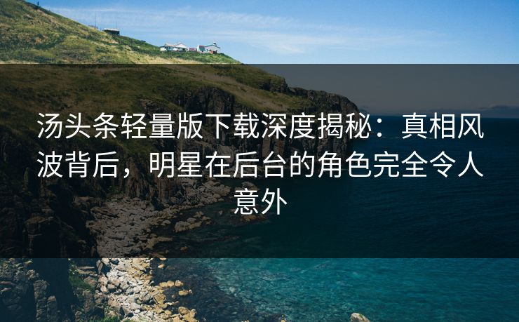 汤头条轻量版下载深度揭秘：真相风波背后，明星在后台的角色完全令人意外