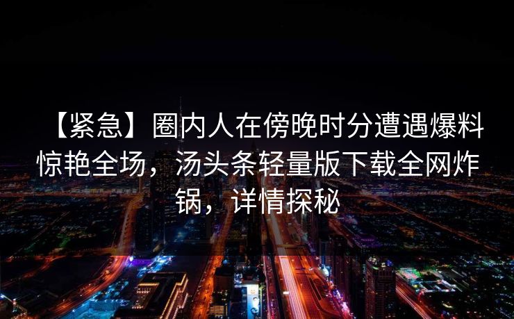 【紧急】圈内人在傍晚时分遭遇爆料 惊艳全场，汤头条轻量版下载全网炸锅，详情探秘