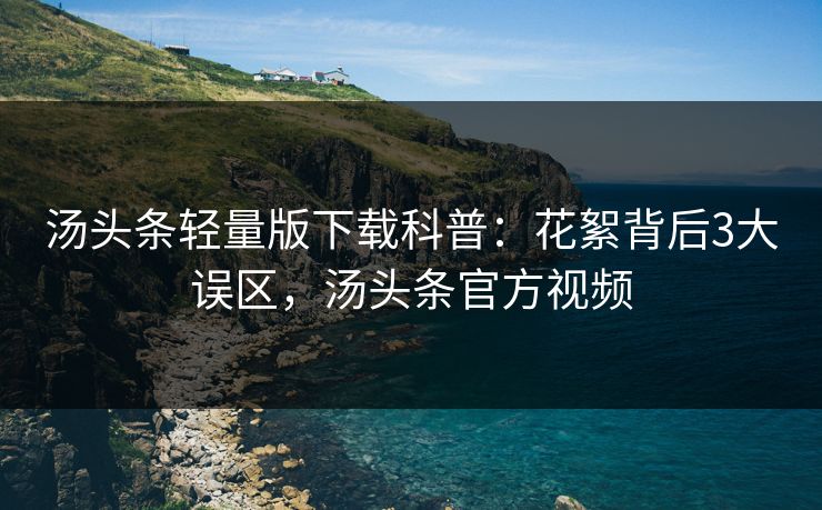 汤头条轻量版下载科普：花絮背后3大误区，汤头条官方视频