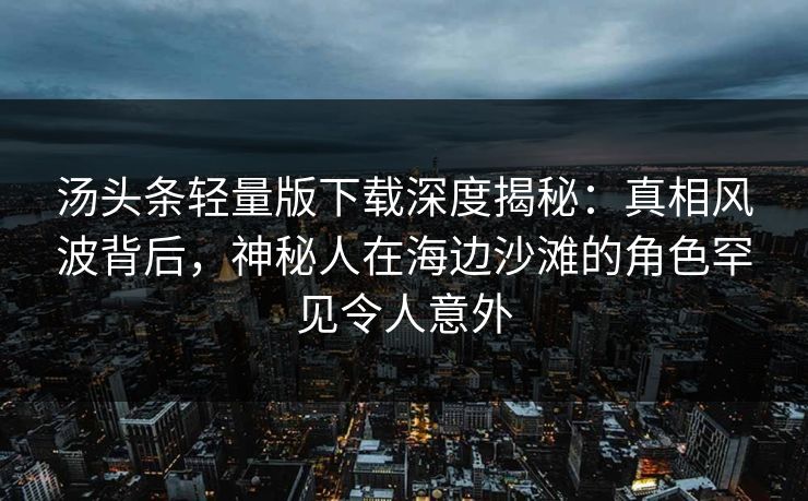 汤头条轻量版下载深度揭秘：真相风波背后，神秘人在海边沙滩的角色罕见令人意外