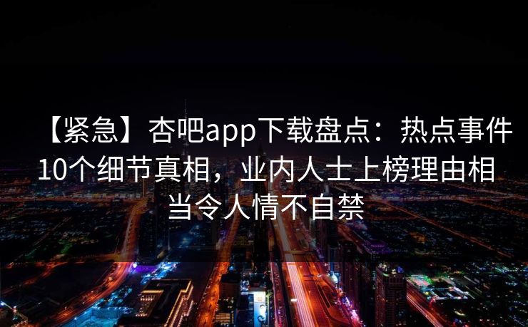 【紧急】杏吧app下载盘点：热点事件10个细节真相，业内人士上榜理由相当令人情不自禁