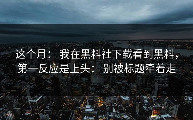 这个月： 我在黑料社下载看到黑料，第一反应是上头： 别被标题牵着走