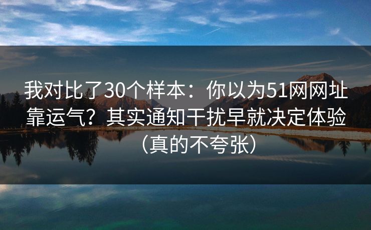 我对比了30个样本：你以为51网网址靠运气？其实通知干扰早就决定体验（真的不夸张）