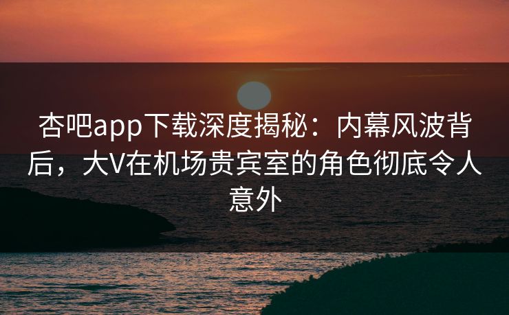 杏吧app下载深度揭秘：内幕风波背后，大V在机场贵宾室的角色彻底令人意外