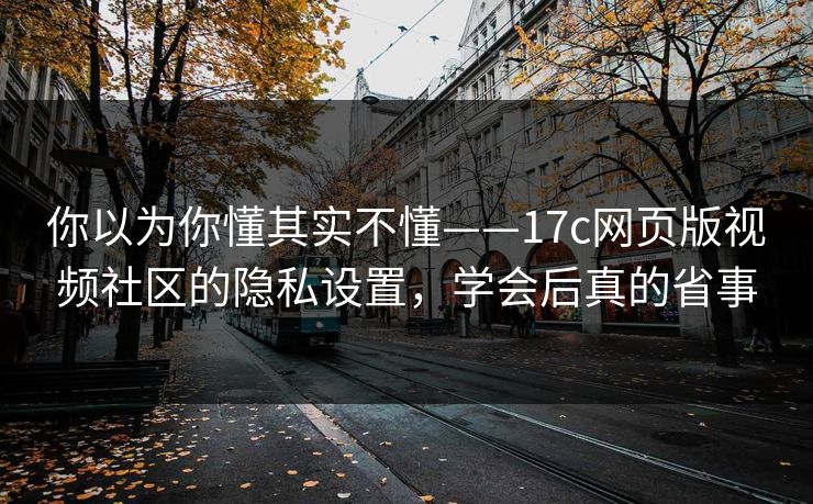你以为你懂其实不懂——17c网页版视频社区的隐私设置，学会后真的省事