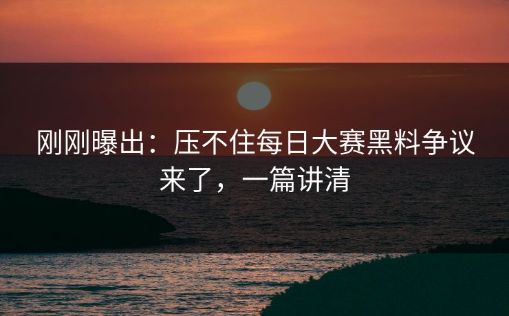 刚刚曝出：压不住每日大赛黑料争议来了，一篇讲清