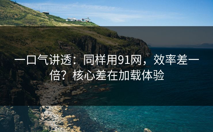 一口气讲透：同样用91网，效率差一倍？核心差在加载体验