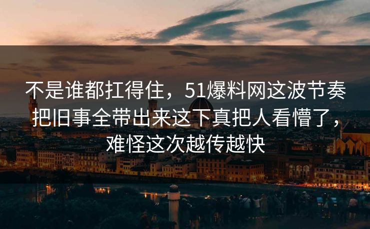 不是谁都扛得住，51爆料网这波节奏把旧事全带出来这下真把人看懵了，难怪这次越传越快